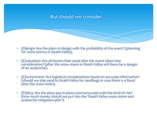 But should we consider…

(D)esign: Are the plans in design with the probability of the event? (planning
for snow storms in Death Valley).
(E)valuation: Are all factors that could alter the event taken into
consideration? (after the snow storm in Death Valley will there be a danger
of an avalanche).
(E)nvironment: Are logistical considerations based on accurate information?
(should we ship sand to Death Valley for sandbags in case there is a flood
after the snow melts).
(P)olicy: Are the plans put in place commensurate with the level of risk?
(how much money should we put into the ‘Death Valley snow storm and
avalanche mitigation plan’).

 