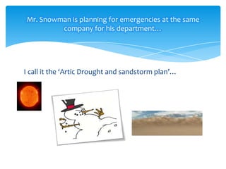 Mr. Snowman is planning for emergencies at the same
company for his department…

I call it the ‘Artic Drought and sandstorm plan’…

 