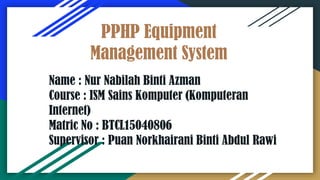 PPHP Equipment
Management System
Name : Nur Nabilah Binti Azman
Course : ISM Sains Komputer (Komputeran
Internet)
Matric No : BTCL15040806
Supervisor : Puan Norkhairani Binti Abdul Rawi
 