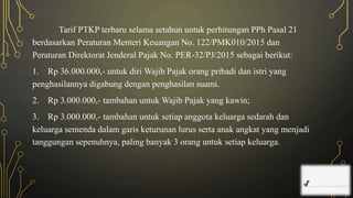 Tarif PTKP terbaru selama setahun untuk perhitungan PPh Pasal 21
berdasarkan Peraturan Menteri Keuangan No. 122/PMK010/2015 dan
Peraturan Direktorat Jenderal Pajak No. PER-32/PJ/2015 sebagai berikut:
1. Rp 36.000.000,- untuk diri Wajib Pajak orang pribadi dan istri yang
penghasilannya digabung dengan penghasilan suami.
2. Rp 3.000.000,- tambahan untuk Wajib Pajak yang kawin;
3. Rp 3.000.000,- tambahan untuk setiap anggota keluarga sedarah dan
keluarga semenda dalam garis keturunan lurus serta anak angkat yang menjadi
tanggungan sepenuhnya, paling banyak 3 orang untuk setiap keluarga.
 