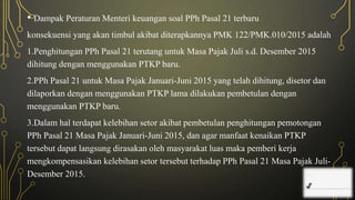 • Dampak Peraturan Menteri keuangan soal PPh Pasal 21 terbaru
konsekuensi yang akan timbul akibat diterapkannya PMK 122/PMK.010/2015 adalah
1.Penghitungan PPh Pasal 21 terutang untuk Masa Pajak Juli s.d. Desember 2015
dihitung dengan menggunakan PTKP baru.
2.PPh Pasal 21 untuk Masa Pajak Januari-Juni 2015 yang telah dihitung, disetor dan
dilaporkan dengan menggunakan PTKP lama dilakukan pembetulan dengan
menggunakan PTKP baru.
3.Dalam hal terdapat kelebihan setor akibat pembetulan penghitungan pemotongan
PPh Pasal 21 Masa Pajak Januari-Juni 2015, dan agar manfaat kenaikan PTKP
tersebut dapat langsung dirasakan oleh masyarakat luas maka pemberi kerja
mengkompensasikan kelebihan setor tersebut terhadap PPh Pasal 21 Masa Pajak Juli-
Desember 2015.
 