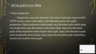 PENGERTIAN PPH
• Pajak penghasilan
Penghasilan yang telah diperoleh oleh setiap wajib pajak yang memiliki
NPWP (nomor pokok wajib pajak) wajib dikenakan pajak yaitu pajak
penghasilan. Pajak penghasilan adalah pajak yang dikenakan pada subjek pajak
atas penghasilan yang diperolehnya pada tahun pajak, dapat pula dikenakan
pajak untuk penghasilan dalam bagian tahun pajak, dapat pula dikenakan pajak
untuk penghasilan dalam bagian tahun pajak bila kewajiban pajak subjektifnya
dimulai atau berakhir tahun pajak.
 