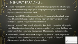 MENURUT PARA AHLI :
• Menurut Resmi (2003), adalah sebagai berikut : Pajak penghasilan adalah pajak
yang dikenakan terhadap subjek pajak atas penghasilan yang diterima atau
diperolehnya dalam suatu tahun pajak.
• Menurut Kesit (2001), adalah sebagai berikut : Pajak penghasilan adalah pajak
yang dikenakan terhadap penghasilan yang diperoleh oleh wajib pajak (badan
usaha) atas kegiatan yang dilakukan di Indonesia.
• Menurut Hartanto (2003), adalah sebagai berikut : Pajak penghasilan adalah pajak
yang dikenakan atau dipungut hanya atas penghasilan (yang berasal dari harta atau
modal), dan bukan pajak yang dipungut atau dikenakan atas harta dan modal.
• Sementara itu, Standar Akuntansi Keuangan (2002)berikut : Pajak penghasilan
adalah pajak yang dihitung berdasarkan peraturan perpajakan dan pajak
dikenakan atas penghasilan kena pajak perusahaan.
 