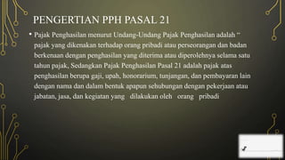 PENGERTIAN PPH PASAL 21
• Pajak Penghasilan menurut Undang-Undang Pajak Penghasilan adalah “
pajak yang dikenakan terhadap orang pribadi atau perseorangan dan badan
berkenaan dengan penghasilan yang diterima atau diperolehnya selama satu
tahun pajak, Sedangkan Pajak Penghasilan Pasal 21 adalah pajak atas
penghasilan berupa gaji, upah, honorarium, tunjangan, dan pembayaran lain
dengan nama dan dalam bentuk apapun sehubungan dengan pekerjaan atau
jabatan, jasa, dan kegiatan yang dilakukan oleh orang pribadi
 
