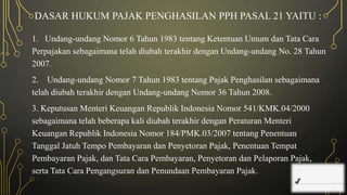 DASAR HUKUM PAJAK PENGHASILAN PPH PASAL 21 YAITU :
1. Undang-undang Nomor 6 Tahun 1983 tentang Ketentuan Umum dan Tata Cara
Perpajakan sebagaimana telah diubah terakhir dengan Undang-undang No. 28 Tahun
2007.
2. Undang-undang Nomor 7 Tahun 1983 tentang Pajak Penghasilan sebagaimana
telah diubah terakhir dengan Undang-undang Nomor 36 Tahun 2008.
3. Keputusan Menteri Keuangan Republik Indonesia Nomor 541/KMK.04/2000
sebagaimana telah beberapa kali diubah terakhir dengan Peraturan Menteri
Keuangan Republik Indonesia Nomor 184/PMK.03/2007 tentang Penentuan
Tanggal Jatuh Tempo Pembayaran dan Penyetoran Pajak, Penentuan Tempat
Pembayaran Pajak, dan Tata Cara Pembayaran, Penyetoran dan Pelaporan Pajak,
serta Tata Cara Pengangsuran dan Penundaan Pembayaran Pajak.
 