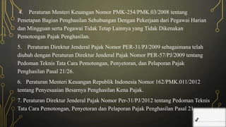 4. Peraturan Menteri Keuangan Nomor PMK-254/PMK.03/2008 tentang
Penetapan Bagian Penghasilan Sehubungan Dengan Pekerjaan dari Pegawai Harian
dan Mingguan serta Pegawai Tidak Tetap Lainnya yang Tidak Dikenakan
Pemotongan Pajak Penghasilan.
5. Peraturan Direktur Jenderal Pajak Nomor PER-31/PJ/2009 sebagaimana telah
diubah dengan Peraturan Direktur Jenderal Pajak Nomor PER-57/PJ/2009 tentang
Pedoman Teknis Tata Cara Pemotongan, Penyetoran, dan Pelaporan Pajak
Penghasilan Pasal 21/26.
6. Peraturan Menteri Keuangan Republik Indonesia Nomor 162/PMK.011/2012
tentang Penyesuaian Besarnya Penghasilan Kena Pajak.
7. Peraturan Direktur Jenderal Pajak Nomor Per-31/PJ/2012 tentang Pedoman Teknis
Tata Cara Pemotongan, Penyetoran dan Pelaporan Pajak Penghasilan Pasal 21
 