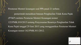 Peraturan Menteri keuangan soal PPh pasal 21 terbaru
pemerintah menaikkan batasan Penghasilan Tidak Kena Pajak
(PTKP) melalui Peraturan Menteri Keuangan nomor
122/PMK.010/2015 tentang Penyesuaian Besarnya Penghasilan Tidak
Kena Pajak tanggal 29 Juni 2015 yang menggantikan Peraturan Menteri
Keuangan nomor 162/PMK.011/2012.
 