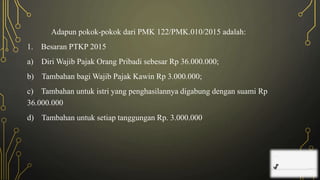 Adapun pokok-pokok dari PMK 122/PMK.010/2015 adalah:
1. Besaran PTKP 2015
a) Diri Wajib Pajak Orang Pribadi sebesar Rp 36.000.000;
b) Tambahan bagi Wajib Pajak Kawin Rp 3.000.000;
c) Tambahan untuk istri yang penghasilannya digabung dengan suami Rp
36.000.000
d) Tambahan untuk setiap tanggungan Rp. 3.000.000
 