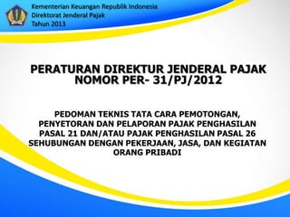 Kementerian Keuangan Republik Indonesia
Direktorat Jenderal Pajak
Tahun 2013




PERATURAN DIREKTUR JENDERAL PAJAK
      NOMOR PER- 31/PJ/2012

     PEDOMAN TEKNIS TATA CARA PEMOTONGAN,
  PENYETORAN DAN PELAPORAN PAJAK PENGHASILAN
  PASAL 21 DAN/ATAU PAJAK PENGHASILAN PASAL 26
SEHUBUNGAN DENGAN PEKERJAAN, JASA, DAN KEGIATAN
                 ORANG PRIBADI
 
