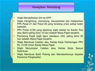 Kewajiban Pemotong
• Wajib Mendaftarkan Diri ke KPP
• Wajib menghitung, memotong, menyetorkan dan melaporkan
PPh Pasal 21 dan Pasal 26 yang terutang untuk setiap bulan
kalender.
• PPh Pasal 21/26 yang dipotong wajib disetor ke Kantor Pos
atau Bank paling lama 10 hari setelah Masa Pajak berakhir.
• Pemotong Pajak wajib lapor sekalipun nihil, paling lama 20
hari setelah Masa Pajak berakhir.
• Wajib Membuat Catatan atau Kertas Kerja Perhitungan PPh
Ps. 21/26 Untuk Setiap Masa Pajak
• Wajib Menyimpan Catatan atau Kertas Kerja Sesuai
Ketentuan
• Wajib Membuat Bukti Potong dan Memberikannya Kepada
Penerima Penghasilan
 