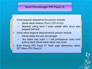 Bukti Pemotongan PPh Pasal 21
• Untuk pegawai tetap/penerima pensiun berkala:
– dibuat sekali setahun (Form 1721 A1/A2)
– diberikan paling lama 1 bulan setelah akhir tahun atau
pegawai berhenti
• Untuk selain pegawai tetap/penerima pensiun berkala:
– Dibuat setiap kali ada pemotongan
– Jika dalam satu bulan > 1 kali pembayaran maka bukti
potong dapat dibuat sekali dalam satu bulan
• Bukti Potong PPh Pasal 21 Tidak wajib dilampirkan dalam
SPT Masa PPh Pasal 21
 