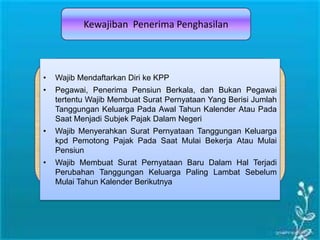 Kewajiban Penerima Penghasilan
• Wajib Mendaftarkan Diri ke KPP
• Pegawai, Penerima Pensiun Berkala, dan Bukan Pegawai
tertentu Wajib Membuat Surat Pernyataan Yang Berisi Jumlah
Tanggungan Keluarga Pada Awal Tahun Kalender Atau Pada
Saat Menjadi Subjek Pajak Dalam Negeri
• Wajib Menyerahkan Surat Pernyataan Tanggungan Keluarga
kpd Pemotong Pajak Pada Saat Mulai Bekerja Atau Mulai
Pensiun
• Wajib Membuat Surat Pernyataan Baru Dalam Hal Terjadi
Perubahan Tanggungan Keluarga Paling Lambat Sebelum
Mulai Tahun Kalender Berikutnya
 