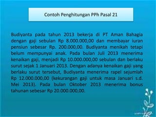 Contoh Penghitungan PPh Pasal 21
Budiyanta pada tahun 2013 bekerja di PT Aman Bahagia
dengan gaji sebulan Rp 8.000.000,00 dan membayar iuran
pensiun sebesar Rp. 200.000,00. Budiyanta menikah tetapi
belum mempunyai anak. Pada bulan Juli 2013 menerima
kenaikan gaji, menjadi Rp 10.000.000,00 sebulan dan berlaku
surut sejak 1 Januari 2013. Dengan adanya kenaikan gaji yang
berlaku surut tersebut, Budiyanta menerima rapel sejumlah
Rp 12.000.000,00 (kekurangan gaji untuk masa Januari s.d.
Mei 2013). Pada bulan Oktober 2013 menerima bonus
tahunan sebesar Rp 20.000.000,00.
 