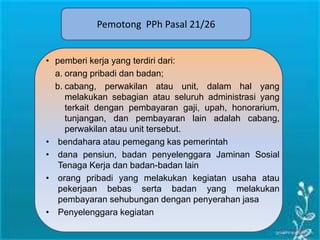 Pemotong PPh Pasal 21/26
• pemberi kerja yang terdiri dari:
a. orang pribadi dan badan;
b. cabang, perwakilan atau unit, dalam hal yang
melakukan sebagian atau seluruh administrasi yang
terkait dengan pembayaran gaji, upah, honorarium,
tunjangan, dan pembayaran lain adalah cabang,
perwakilan atau unit tersebut.
• bendahara atau pemegang kas pemerintah
• dana pensiun, badan penyelenggara Jaminan Sosial
Tenaga Kerja dan badan-badan lain
• orang pribadi yang melakukan kegiatan usaha atau
pekerjaan bebas serta badan yang melakukan
pembayaran sehubungan dengan penyerahan jasa
• Penyelenggara kegiatan
 