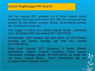 Rifki Zain seorang PNS golongan IVa di Kantor Imigrasi Medan
berdasarkan data pada bulan Maret 2013 Rifki Zain memperolah gaji
perbulan Rp.2.822.200,00, tunjangan jabatan Rp.540.000,00 perbulan
dan mempunyai 3 orang anak.
Pada tanggal 25 Maret 2013 Kantor Imigrasi Medan membayar
honor tim kepada Rifki Zain sebesar Rp.1.200.000,00.
Mendapatkan rapel kenaikan gaji pada bulan Juli 2013 karena
kenaikan gaji berkala sehingga gaji Rifki Zain menjadi
Rp.2.906.200,00.
Pada Bulan Agustus 2013 ditugaskan di Kantor Wilayah
Kementerian Agama Provinsi Sumatera Utara dengan
memperoleh tunjangan jabatan Rp.3.000.000,00 per bulan dan
dari Kantor Imigrasi Medan hanya mendapatkan gaji dan
tunjangan selain tunjangan jabatan.
Contoh Penghitungan PPh Pasal 21
 