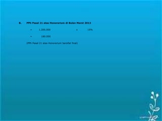 B. PPh Pasal 21 atas Honorarium di Bulan Maret 2013
= 1.200.000 x 15%
= 180.000
(PPh Pasal 21 atas Honorarium bersifat final)
 