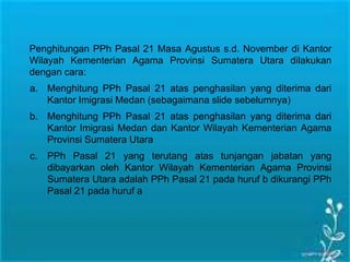 Penghitungan PPh Pasal 21 Masa Agustus s.d. November di Kantor
Wilayah Kementerian Agama Provinsi Sumatera Utara dilakukan
dengan cara:
a. Menghitung PPh Pasal 21 atas penghasilan yang diterima dari
Kantor Imigrasi Medan (sebagaimana slide sebelumnya)
b. Menghitung PPh Pasal 21 atas penghasilan yang diterima dari
Kantor Imigrasi Medan dan Kantor Wilayah Kementerian Agama
Provinsi Sumatera Utara
c. PPh Pasal 21 yang terutang atas tunjangan jabatan yang
dibayarkan oleh Kantor Wilayah Kementerian Agama Provinsi
Sumatera Utara adalah PPh Pasal 21 pada huruf b dikurangi PPh
Pasal 21 pada huruf a
 