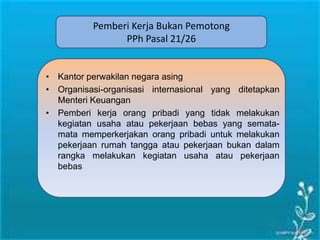 Pemberi Kerja Bukan Pemotong
PPh Pasal 21/26
• Kantor perwakilan negara asing
• Organisasi-organisasi internasional yang ditetapkan
Menteri Keuangan
• Pemberi kerja orang pribadi yang tidak melakukan
kegiatan usaha atau pekerjaan bebas yang semata-
mata memperkerjakan orang pribadi untuk melakukan
pekerjaan rumah tangga atau pekerjaan bukan dalam
rangka melakukan kegiatan usaha atau pekerjaan
bebas
 