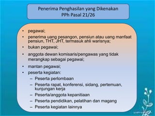 Penerima Penghasilan yang Dikenakan
PPh Pasal 21/26
• pegawai;
• penerima uang pesangon, pensiun atau uang manfaat
pensiun, THT, JHT, termasuk ahli warisnya;
• bukan pegawai;
• anggota dewan komisaris/pengawas yang tidak
merangkap sebagai pegawai;
• mantan pegawai;
• peserta kegiatan:
– Peserta perlombaan
– Peserta rapat, konferensi, sidang, pertemuan,
kunjungan kerja
– Peserta/anggota kepanitiaan
– Peserta pendidikan, pelatihan dan magang
– Peserta kegiatan lainnya
 