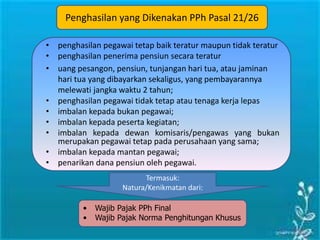 Penghasilan yang Dikenakan PPh Pasal 21/26
• penghasilan pegawai tetap baik teratur maupun tidak teratur
• penghasilan penerima pensiun secara teratur
• uang pesangon, pensiun, tunjangan hari tua, atau jaminan
hari tua yang dibayarkan sekaligus, yang pembayarannya
melewati jangka waktu 2 tahun;
• penghasilan pegawai tidak tetap atau tenaga kerja lepas
• imbalan kepada bukan pegawai;
• imbalan kepada peserta kegiatan;
• imbalan kepada dewan komisaris/pengawas yang bukan
merupakan pegawai tetap pada perusahaan yang sama;
• imbalan kepada mantan pegawai;
• penarikan dana pensiun oleh pegawai.
• Wajib Pajak PPh Final
• Wajib Pajak Norma Penghitungan Khusus
Termasuk:
Natura/Kenikmatan dari:
 