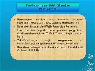 Penghasilan yang Tidak Dikenakan
PPh Pasal 21/26
• Pembayaran manfaat atau santunan asuransi
kesehatan, kecelakaan, jiwa, dwiguna dan bea siswa
• Natura/kenikmatan dari Wajib Pajak atau Pemerintah
• Iuran pensiun kepada dana pensiun yang telah
disahkan Menkeu, iuran THT/JHT yang dibayar pemberi
kerja
• Zakat/sumbangan wajib keagamaan dari
badan/lembaga yang dibentuk/disahkan pemerintah
• Bea siswa sebagaimana dimaksud dalam Pasal 4 ayat
(3) huruf l UU PPh
 