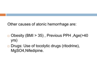 Other causes of atonic hemorrhage are:
 Obesity (BMI > 35) , Previous PPH ,Age(>40
yrs)
 Drugs: Use of tocolytic drugs (ritodrine),
MgSO4,Nifedipine.
 