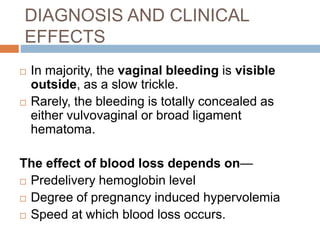 DIAGNOSIS AND CLINICAL
EFFECTS
 In majority, the vaginal bleeding is visible
outside, as a slow trickle.
 Rarely, the bleeding is totally concealed as
either vulvovaginal or broad ligament
hematoma.
The effect of blood loss depends on—
 Predelivery hemoglobin level
 Degree of pregnancy induced hypervolemia
 Speed at which blood loss occurs.
 