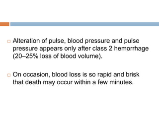  Alteration of pulse, blood pressure and pulse
pressure appears only after class 2 hemorrhage
(20–25% loss of blood volume).
 On occasion, blood loss is so rapid and brisk
that death may occur within a few minutes.
 