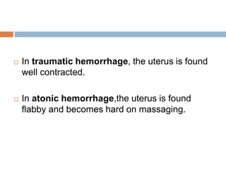  In traumatic hemorrhage, the uterus is found
well contracted.
 In atonic hemorrhage,the uterus is found
flabby and becomes hard on massaging.
 
