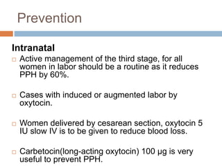 Prevention
Intranatal
 Active management of the third stage, for all
women in labor should be a routine as it reduces
PPH by 60%.
 Cases with induced or augmented labor by
oxytocin.
 Women delivered by cesarean section, oxytocin 5
IU slow IV is to be given to reduce blood loss.
 Carbetocin(long-acting oxytocin) 100 μg is very
useful to prevent PPH.
 