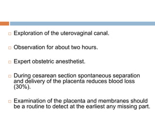  Exploration of the uterovaginal canal.
 Observation for about two hours.
 Expert obstetric anesthetist.
 During cesarean section spontaneous separation
and delivery of the placenta reduces blood loss
(30%).
 Examination of the placenta and membranes should
be a routine to detect at the earliest any missing part.
 