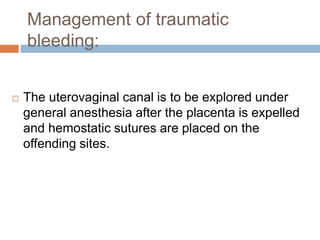 Management of traumatic
bleeding:
 The uterovaginal canal is to be explored under
general anesthesia after the placenta is expelled
and hemostatic sutures are placed on the
offending sites.
 