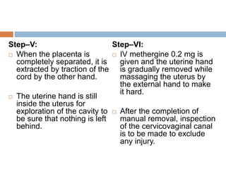 Step–V:
 When the placenta is
completely separated, it is
extracted by traction of the
cord by the other hand.
 The uterine hand is still
inside the uterus for
exploration of the cavity to
be sure that nothing is left
behind.
Step–VI:
 IV methergine 0.2 mg is
given and the uterine hand
is gradually removed while
massaging the uterus by
the external hand to make
it hard.
 After the completion of
manual removal, inspection
of the cervicovaginal canal
is to be made to exclude
any injury.
 