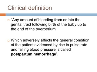 Clinical definition
 “Any amount of bleeding from or into the
genital tract following birth of the baby up to
the end of the puerperium
 Which adversely affects the general condition
of the patient evidenced by rise in pulse rate
and falling blood pressure is called
postpartum hemorrhage”.
 