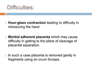 Difficulties:
 Hour-glass contraction leading to difficulty in
introducing the hand
 Morbid adherent placenta which may cause
difficulty in getting to the plane of cleavage of
placental separation.
 In such a case placenta is removed gently in
fragments using an ovum forceps.
 