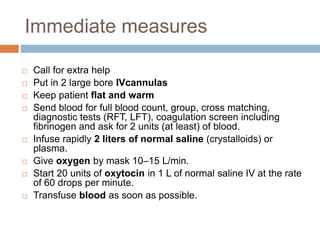 Immediate measures
 Call for extra help
 Put in 2 large bore IVcannulas
 Keep patient flat and warm
 Send blood for full blood count, group, cross matching,
diagnostic tests (RFT, LFT), coagulation screen including
fibrinogen and ask for 2 units (at least) of blood.
 Infuse rapidly 2 liters of normal saline (crystalloids) or
plasma.
 Give oxygen by mask 10–15 L/min.
 Start 20 units of oxytocin in 1 L of normal saline IV at the rate
of 60 drops per minute.
 Transfuse blood as soon as possible.
 
