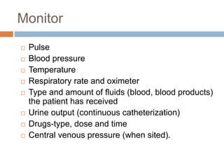 Monitor
 Pulse
 Blood pressure
 Temperature
 Respiratory rate and oximeter
 Type and amount of fluids (blood, blood products)
the patient has received
 Urine output (continuous catheterization)
 Drugs-type, dose and time
 Central venous pressure (when sited).
 