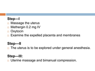 Step—I
 Massage the uterus
 Methergin 0.2 mg IV
 Oxytocin
 Examine the expelled placenta and membranes
Step—II
 The uterus is to be explored under general anesthesia.
Step—III:
 Uterine massage and bimanual compression.
 