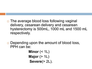  The average blood loss following vaginal
delivery, cesarean delivery and cesarean
hysterectomy is 500mL, 1000 mL and 1500 mL
respectively.
 Depending upon the amount of blood loss,
PPH can be:
Minor (< 1L)
Major (> 1L)
Severe(> 2L).
 