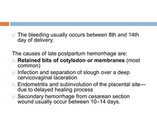  The bleeding usually occurs between 8th and 14th
day of delivery.
The causes of late postpartum hemorrhage are:
 Retained bits of cotyledon or membranes (most
common)
 Infection and separation of slough over a deep
cervicovaginal laceration
 Endometritis and subinvolution of the placental site—
due to delayed healing process
 Secondary hemorrhage from cesarean section
wound usually occur between 10–14 days.
 