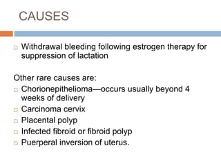 CAUSES
 Withdrawal bleeding following estrogen therapy for
suppression of lactation
Other rare causes are:
 Chorionepithelioma—occurs usually beyond 4
weeks of delivery
 Carcinoma cervix
 Placental polyp
 Infected fibroid or fibroid polyp
 Puerperal inversion of uterus.
 