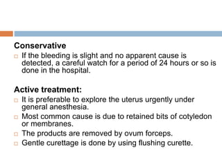 Conservative
 If the bleeding is slight and no apparent cause is
detected, a careful watch for a period of 24 hours or so is
done in the hospital.
Active treatment:
 It is preferable to explore the uterus urgently under
general anesthesia.
 Most common cause is due to retained bits of cotyledon
or membranes.
 The products are removed by ovum forceps.
 Gentle curettage is done by using flushing curette.
 