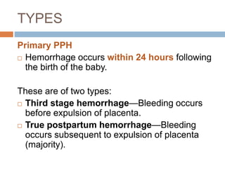 TYPES
Primary PPH
 Hemorrhage occurs within 24 hours following
the birth of the baby.
These are of two types:
 Third stage hemorrhage—Bleeding occurs
before expulsion of placenta.
 True postpartum hemorrhage—Bleeding
occurs subsequent to expulsion of placenta
(majority).
 