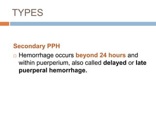 TYPES
Secondary PPH
 Hemorrhage occurs beyond 24 hours and
within puerperium, also called delayed or late
puerperal hemorrhage.
 