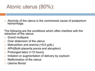 Atonic uterus (80%):
 Atonicity of the uterus is the commonest cause of postpartum
hemorrhage.
The following are the conditions which often interfere with the
retraction of the uterus:
 Grand multipara
 Over distension of the uterus
 Malnutrition and anemia (<9.0 g/dL)
 APH(Both placenta previa and abruption)
 Prolonged labor (>12 hours)
 Initiation or augmentation of delivery by oxytocin
 Malformation of the uterus
 Uterine fibroid
 