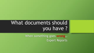What documents should
you have ?
When something goes wrong…
Expert Reports
 