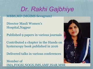 Dr. Rakhi Gajbhiye
MBBS,MD (MGIMS Sevagram)
Director Mauli Women’s
Hospital,Nagpur
Published 9 papers in various journals
Contributed a chapter in the Hands on
hysterscopy book published in 2016
Delivered talks in various conferences
Member of
IMA,FOGSI,NOGS,IMS,AMF,ISAR,MSR
 