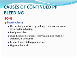 CAUSES OF CONTINUED PP
BLEEDING
TONE
Uterine Atony
Uterine fatigue, caused by prolonged labor or overuse of
oxytocin for induction
Precipitate labor
Over distension of uterus - polyhydramnios, multiple
gestation, macrosomia
Retained placental fragments/clots
Higher order births
 