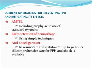 CURRENT APPROACHES FOR PREVENTING PPH
AND MITIGATING ITS EFFECTS
AMTSL
 Including prophylactic use of
standard oxytocics
Early detection of hemorrhage
 Using simple techniques
Anti-shock garment
 To resuscitate and stabilize for up to 50 hours
till comprehensive care for PPH and shock is
available
 