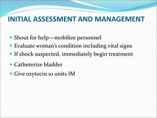 INITIAL ASSESSMENT AND MANAGEMENT
 Shout for help—mobilize personnel
 Evaluate woman’s condition including vital signs
 If shock suspected, immediately begin treatment
 Catheterize bladder
 Give oxytocin 10 units IM
 